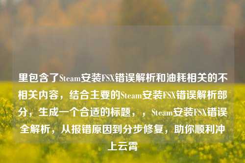 里包含了Steam安装FSX错误解析和油耗相关的不相关内容,结合主要的Steam安装FSX错误解析部分,生成一个合适的标题,,Steam安装FSX错误全解析,从报错原因到分步修复,助你顺利冲上云霄