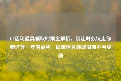 CF活动道具领取时限全解析，别让时效坑走你错过等一年的福利，搞清道具领取周期不亏奖励