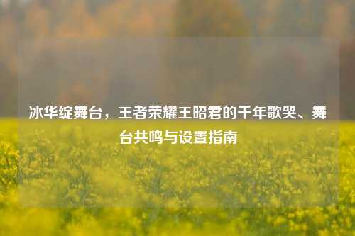 冰华绽舞台,王者荣耀王昭君的千年歌哭、舞台共鸣与设置指南
