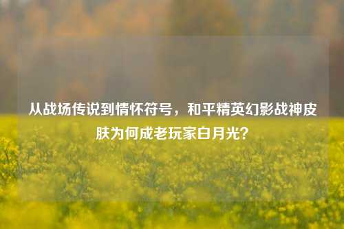 从战场传说到情怀符号，和平精英幻影战神皮肤为何成老玩家白月光？