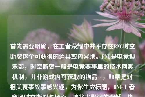 首先需要明确，在王者荣耀中并不存在RNG时空断裂这个可获得的道具或内容哦。RNG是电竞俱乐部，时空断裂一般是电竞赛事里的技术回溯机制，并非游戏内可获取的物品~，如果是对相关赛事故事感兴趣，为你生成标题，RNG王者赛场时空断裂名场面，峡谷光影间的遗憾、执念与未凉热血