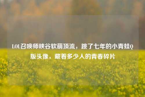 LOL召唤师峡谷软萌顶流，跳了七年的小青蛙Q版头像，藏着多少人的青春碎片