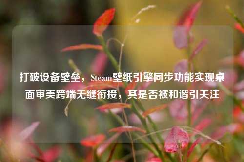 打破设备壁垒，Steam壁纸引擎同步功能实现桌面审美跨端无缝衔接，其是否被和谐引关注