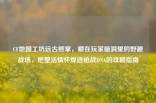 CF地图工坊远古熊掌,藏在玩家脑洞里的野趣战场,把整活情怀焊进枪战DNA的攻略指南