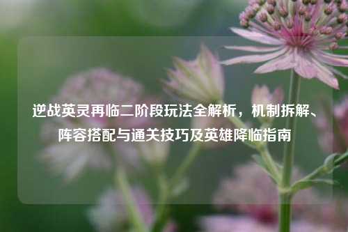 逆战英灵再临二阶段玩法全解析，机制拆解、阵容搭配与通关技巧及英雄降临指南