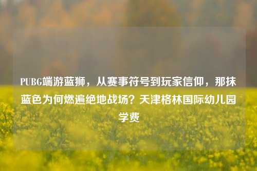 PUBG端游蓝狮,从赛事符号到玩家信仰,那抹蓝色为何燃遍绝地战场?天津格林国际幼儿园学费