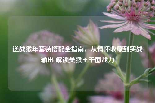逆战猴年套装搭配全指南，从情怀收藏到实战输出 解锁美猴王千面战力