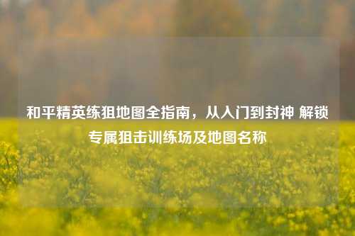 和平精英练狙地图全指南，从入门到封神 解锁专属狙击训练场及地图名称