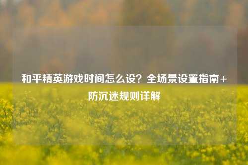 和平精英游戏时间怎么设？全场景设置指南+防沉迷规则详解