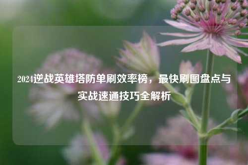 2024逆战英雄塔防单刷效率榜,最快刷图盘点与实战速通技巧全解析