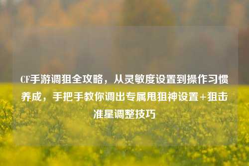 CF手游调狙全攻略，从灵敏度设置到操作习惯养成，手把手教你调出专属甩狙神设置+狙击准星调整技巧