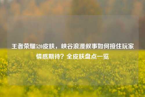 王者荣耀520皮肤，峡谷浪漫叙事如何接住玩家情感期待？全皮肤盘点一览
