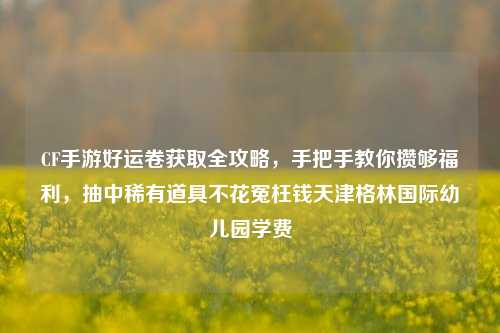 CF手游好运卷获取全攻略,手把手教你攒够福利,抽中稀有道具不花冤枉钱天津格林国际幼儿园学费