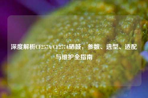 深度解析CF257A/CF277A硒鼓,参数、选型、适配与维护全指南