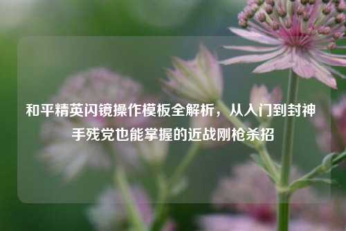 和平精英闪镜操作模板全解析，从入门到封神 手残党也能掌握的近战刚枪杀招