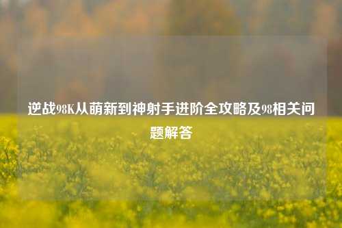 逆战98K从萌新到神射手进阶全攻略及98相关问题解答