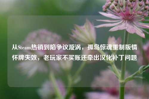 从Steam热销到陷争议漩涡,孤岛惊魂重制版情怀牌失效,老玩家不买账还牵出汉化补丁问题