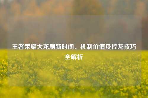 王者荣耀大龙刷新时间、机制价值及控龙技巧全解析