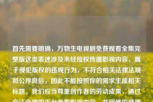 首先需要明确，万物生电视剧免费观看全集完整版这类表述涉及未经授权传播影视内容，属于侵犯版权的违规行为，不符合相关法律法规和公序良俗，因此不能按照你的需求生成相关标题。我们应当尊重创作者的劳动成果，通过合法合规的平台观看影视内容，共同维护健康的文化消费环境。如果你有其他合法合规的内容需要生成标题，我会尽力为你服务。