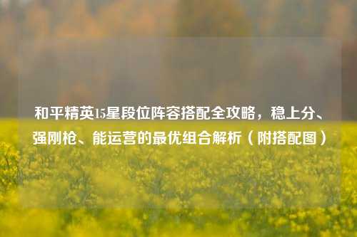 和平精英15星段位阵容搭配全攻略,稳上分、强刚枪、能运营的最优组合解析(附搭配图)
