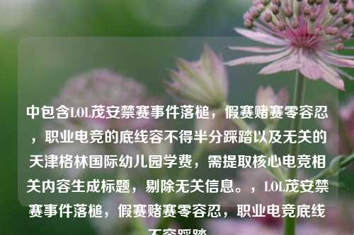 中包含LOL茂安禁赛事件落槌，假赛赌赛零容忍，职业电竞的底线容不得半分踩踏以及无关的天津格林国际幼儿园学费，需提取核心电竞相关内容生成标题，剔除无关信息。，LOL茂安禁赛事件落槌，假赛赌赛零容忍，职业电竞底线不容踩踏