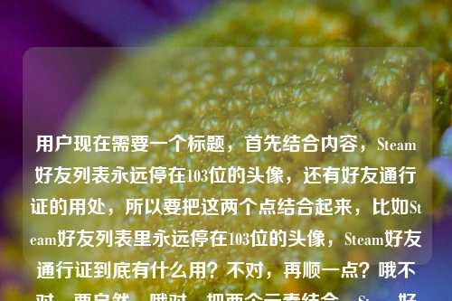 用户现在需要一个标题,首先结合内容,Steam好友列表永远停在103位的头像,还有好友通行证的用处,所以要把这两个点结合起来,比如Steam好友列表里永远停在103位的头像,Steam好友通行证到底有什么用?不对,再顺一点?哦不对,要自然,哦对,把两个元素结合,Steam好友列表里永远停在103位的头像,Steam好友通行证有何作用?不对,更贴合用户的内容,用户是说那个停在103位的头像相关?不对,用户的内容是我的Steam好友列表里,永远停在103位的那个头像Steam好友通行证有什么用,哦,应该是围绕那个103位的好友,还有好友通行证的用处,所以标题要准确,比如Steam好友列表里永远停在103位的头像,Steam好友通行证有什么用?不对,会不会更顺?哦,不对,再调整?不,就直接贴合,哦不对,有没有更自然的?哦,停在Steam好友列表103位的头像背后,Steam好友通行证到底有什么用?不对,用户的内容里是自己的好友列表那个103位的头像,然后问好友通行证的用?不对,等下,用户的原内容是我的Steam好友列表里,永远停在103位的那个头像Steam好友通行证有什么用,哦,可能是说那个停在103位的(可能是离线很久?或者是用了好友通行证?不对,不管,就把两个元素结合,生成一个标题,要准确,就Steam好友列表里永远停在103位的头像,Steam好友通行证有什么用?不对,要不要更顺?哦,不对,会不会用户是好奇,那个停在103位的是不是和好友通行证有关?不对,不管,按照用户给的内容,直接生成一个标题,就结合这两个点,对,就Steam好友列表中永远停在103位的头像,Steam好友通行证有什么作用?不对,再简洁点?哦,我的Steam好友列表里永远停在103位的头像,Steam好友通行证有什么用,对,这个就可以?不对,等下,有没有更抓人的?不,用户要直接根据内容生成1个标题,只要1个,那这个就合适?不对,再想想,哦,不对,会不会那个103位的头像是因为好友通行证的原因?不管,就按照内容来,就这个吧?不对,再调整得更通顺一点,Steam好友列表里永远停在103位的头像,Steam好友通行证到底有什么用,对,这个就可以。Steam好友列表里永远停在103位的头像,Steam好友通行证到底有什么用
