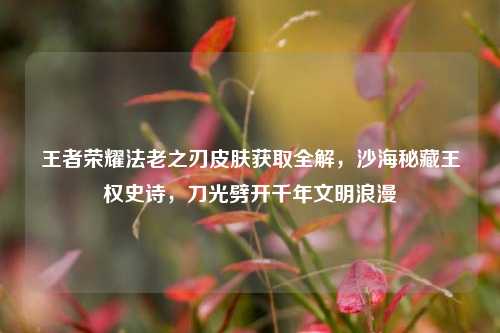王者荣耀法老之刃皮肤获取全解，沙海秘藏王权史诗，刀光劈开千年文明浪漫