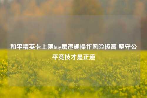 和平精英卡上限bug属违规操作风险极高 坚守公平竞技才是正道