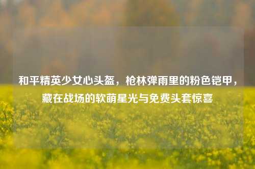 和平精英少女心头盔，枪林弹雨里的粉色铠甲，藏在战场的软萌星光与免费头套惊喜