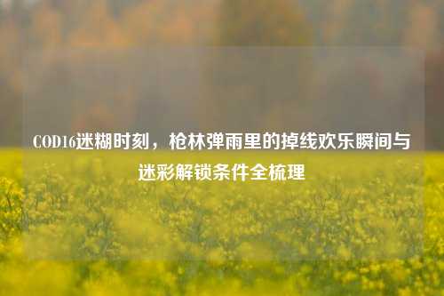 COD16迷糊时刻，枪林弹雨里的掉线欢乐瞬间与迷彩解锁条件全梳理