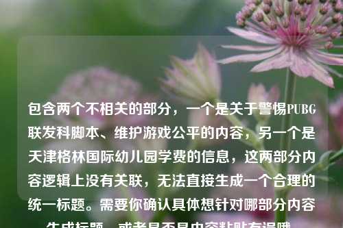 包含两个不相关的部分,一个是关于警惕PUBG联发科脚本、维护游戏公平的内容,另一个是天津格林国际幼儿园学费的信息,这两部分内容逻辑上没有关联,无法直接生成一个合理的统一标题。需要你确认具体想针对哪部分内容生成标题,或者是否是内容粘贴有误哦。
