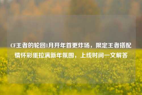 CF王者的轮回1月开年首更炸场,限定王者搭配情怀彩蛋拉满新年氛围,上线时间一文解答