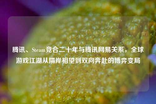 腾讯、Steam竞合二十年与腾讯网易关系，全球游戏江湖从隔岸相望到双向奔赴的博弈变局