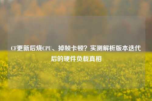 CF更新后烧CPU、掉帧卡顿？实测解析版本迭代后的硬件负载真相