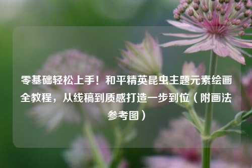零基础轻松上手！和平精英昆虫主题元素绘画全教程，从线稿到质感打造一步到位（附画法参考图）