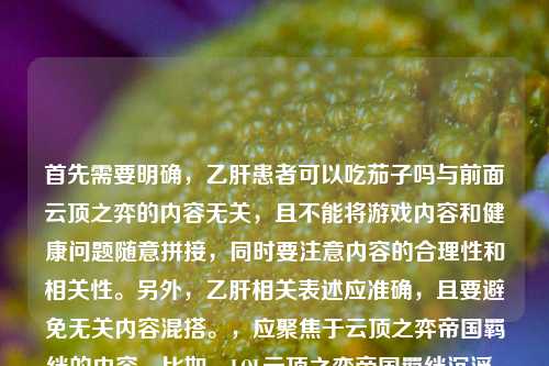 首先需要明确,乙肝患者可以吃茄子吗与前面云顶之弈的内容无关,且不能将游戏内容和健康问题随意拼接,同时要注意内容的合理性和相关性。另外,乙肝相关表述应准确,且要避免无关内容混搭。,应聚焦于云顶之弈帝国羁绊的内容,比如,LOL云顶之弈帝国羁绊沉浮,从一刀秒C的版本答案到羁绊熔炉的永恒战歌,同时需要说明,乙肝患者如果对茄子不过敏,通常是可以适量吃茄子的,茄子是常见蔬菜,富含维生素等营养,一般不会对乙肝病情造成不良影响,但饮食建议咨询专业医护人员哦。
