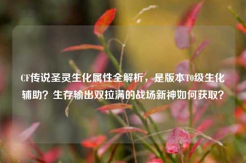 CF传说圣灵生化属性全解析，是版本T0级生化辅助？生存输出双拉满的战场新神如何获取？