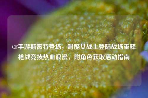 CF手游斯薇特登场，甜酷女战士登陆战场重释枪战竞技热血浪漫，附角色获取活动指南