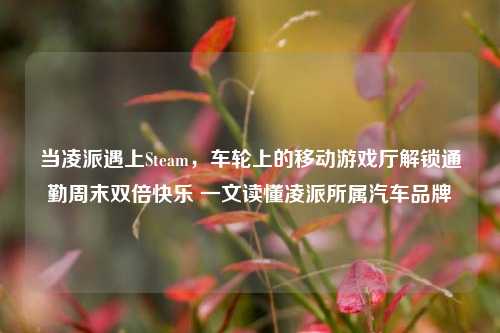 当凌派遇上Steam,车轮上的移动游戏厅解锁通勤周末双倍快乐 一文读懂凌派所属汽车品牌