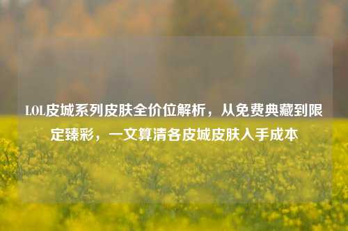 LOL皮城系列皮肤全价位解析，从免费典藏到限定臻彩，一文算清各皮城皮肤入手成本