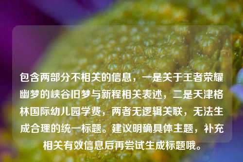 包含两部分不相关的信息，一是关于王者荣耀幽梦的峡谷旧梦与新程相关表述，二是天津格林国际幼儿园学费，两者无逻辑关联，无法生成合理的统一标题。建议明确具体主题，补充相关有效信息后再尝试生成标题哦。
