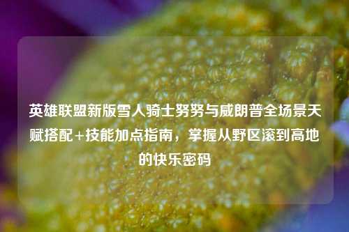 英雄联盟新版雪人骑士努努与威朗普全场景天赋搭配+技能加点指南，掌握从野区滚到高地的快乐密码