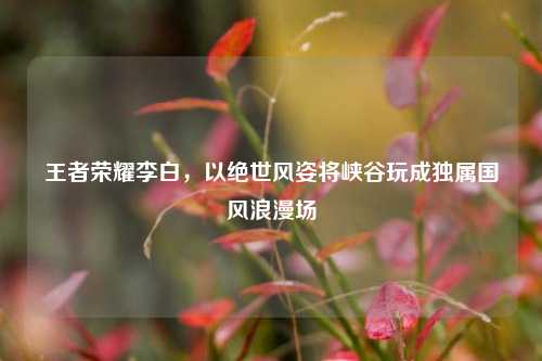 王者荣耀李白，以绝世风姿将峡谷玩成独属国风浪漫场