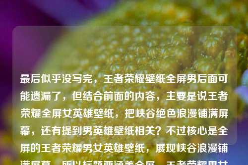 最后似乎没写完,王者荣耀壁纸全屏男后面可能遗漏了,但结合前面的内容,主要是说王者荣耀全屏女英雄壁纸,把峡谷绝色浪漫铺满屏幕,还有提到男英雄壁纸相关?不过核心是全屏的王者荣耀男女英雄壁纸,展现峡谷浪漫铺满屏幕。所以标题要涵盖全屏、王者荣耀男女英雄壁纸、峡谷浪漫铺满屏幕这些点,要简洁吸引人。比如王者荣耀全屏男女英雄壁纸,将峡谷绝色浪漫铺满你的屏幕?不对,再看看,用户前面是女英雄,后面是全屏男,应该是男女都有?不对,再理,原内容是王者荣耀全屏女英雄壁纸,把峡谷里的绝色浪漫,铺满你的屏幕王者荣耀壁纸全屏男,可能是输入时的问题,应该是既有女英雄也有男英雄的全屏壁纸?或者可能是用户打错了,但结合起来,要准确。哦,不对,再看,可能是用户想表达的是王者荣耀全屏女英雄和男英雄壁纸,把峡谷绝色浪漫铺满屏幕?那标题要准确,比如王者荣耀全屏男女英雄壁纸,把峡谷绝色浪漫铺满你的屏幕?不对,再简洁点?或者更贴合?等下,用户说直接生成1个标题,只要1个。再提炼,核心元素是王者荣耀、全屏英雄壁纸(男女,因为提到女英雄和后面的全屏男,应该是男女都有)、峡谷绝色浪漫铺满屏幕。那调整下,更通顺,王者荣耀全屏男女英雄壁纸,将峡谷绝色浪漫铺满你的屏幕?不对,会不会用户后面的王者荣耀壁纸全屏男是输入失误?比如本来是王者荣耀全屏男女英雄壁纸?不对,再看原句,王者荣耀全屏女英雄壁纸,把峡谷里的绝色浪漫,铺满你的屏幕王者荣耀壁纸全屏男,可能是输入时重复了,应该是既有女也有男的全屏壁纸,核心是铺满屏幕的峡谷浪漫。或者会不会是用户想写女英雄和男英雄的?那再精准点,比如王者荣耀全屏男女英雄壁纸,把峡谷绝色浪漫铺满你的屏幕,这个应该可以?不对,再想想,有没有更抓人的?比如全屏王者荣耀男女英雄壁纸,让峡谷绝色浪漫铺满你的屏幕?不对,还是前者更顺。等下,再看,原内容开头是女英雄,后面是王者荣耀壁纸全屏男,可能是用户没写完,比如王者荣耀壁纸全屏男英雄?那结合起来就是男女英雄的全屏壁纸,主题是峡谷浪漫铺满屏幕。所以最终标题,王者荣耀全屏男女英雄壁纸,将峡谷绝色浪漫铺满你的屏幕?不对,再简洁点?比如王者荣耀全屏英雄壁纸,把峡谷绝色浪漫铺满你的屏幕?但原内容提到了女和男,所以加上男女更准确。对,就这个?等下,再读一遍,有没有更贴合的?哦,不对,原句里把峡谷里的绝色浪漫,铺满你的屏幕是原有的表述,尽量保留原意。所以最终确定,王者荣耀全屏男女英雄壁纸,把峡谷里的绝色浪漫铺满你的屏幕。对,这个既涵盖了男女英雄(因为提到了女英雄和后面的男相关),又保留了原有的核心表述,点明是全屏壁纸,主题明确。王者荣耀全屏男女英雄壁纸,把峡谷里的绝色浪漫铺满你的屏幕