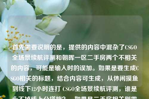 首先需要说明的是,提供的内容中混杂了CSGO全场景续航评测和朝晖一区二手房两个不相关的内容,可能是输入时的误加。如果是要生成CSGO相关的标题,结合内容可生成,从休闲摸鱼到线下12小时连打 CSGO全场景续航评测,谁是永不掉线上分搭档?,如果是二手房相关则需要更多对应信息,目前结合主要的评测内容生成上述标题。