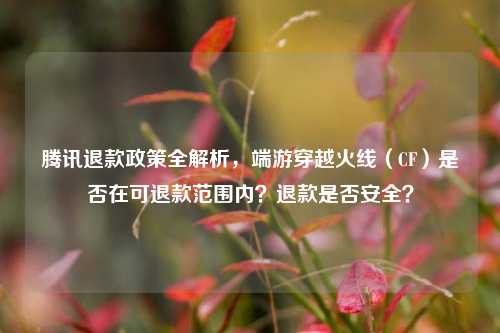 腾讯退款政策全解析，端游穿越火线（CF）是否在可退款范围内？退款是否安全？