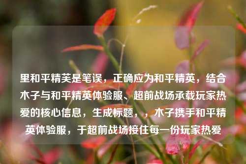 里和平精芙是笔误,正确应为和平精英,结合木子与和平精英体验服、超前战场承载玩家热爱的核心信息,生成标题,,木子携手和平精英体验服,于超前战场接住每一份玩家热爱