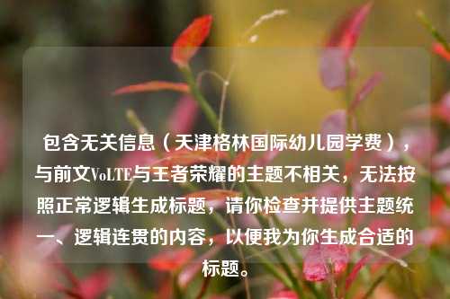 包含无关信息（天津格林国际幼儿园学费），与前文VoLTE与王者荣耀的主题不相关，无法按照正常逻辑生成标题，请你检查并提供主题统一、逻辑连贯的内容，以便我为你生成合适的标题。