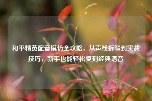 和平精英配音模仿全攻略，从声线拆解到实战技巧，新手也能轻松复刻经典语音