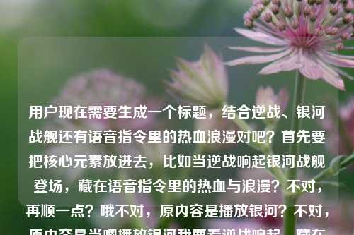 用户现在需要生成一个标题，结合逆战、银河战舰还有语音指令里的热血浪漫对吧？首先要把核心元素放进去，比如当逆战响起银河战舰登场，藏在语音指令里的热血与浪漫？不对，再顺一点？哦不对，原内容是播放银河？不对，原内容是当嗯播放银河我要看逆战响起，藏在语音指令里的热血与浪漫逆战银河战舰，哦对，要贴合，比如当逆战旋律响起银河战舰亮相，藏在语音指令里的热血与浪漫？不对，再准确点？哦不对，有没有更抓人的？等下，要把核心，语音指令触发，逆战、银河战舰，热血浪漫结合。哦，语音指令唤起逆战银河战舰，藏在旋律里的热血与浪漫？不对，再顺？哦不对，原句是当嗯播放银河我要看逆战响起，哦是语音指令点歌/触发内容对吧？哦对，当语音指令唤起逆战与银河战舰，藏在旋律里的热血浪漫？不对，再自然点？哦，逆战响起银河战舰登场，藏在语音指令里的热血与浪漫？不对，要不要更贴合开头的场景？哦，一声语音指令唤出逆战银河战舰，藏在其中的热血与浪漫？不对，再想想，要准确涵盖元素，语音指令、逆战、银河战舰、热血浪漫。哦对，当语音指令触发逆战银河战舰，藏在指令里的热血与浪漫？不对，会不会更好一点？哦，逆战旋律随语音指令响起 银河战舰载满热血与浪漫？哦这个好像不错？等下，再看原内容，播放（相关的）逆战响起，语音指令，热血浪漫，逆战银河战舰。哦不对，再调整？哦语音指令响起逆战旋律，银河战舰里藏着专属热血与浪漫？不对，不对，原内容是逆战和银河战舰都是相关的？哦对，逆战里的银河战舰对吧？哦！哦我刚才可能没反应过来，逆战里的银河战舰地图或者相关内容？哦那标题可以更准，当语音指令唤起逆战银河战舰，藏在旋律里的热血与浪漫？不对，再顺一点，更像标题。哦一声语音指令触发逆战银河战舰，藏在其中的热血与浪漫？不对，有没有更顺口的？哦，当逆战随语音指令响起 银河战舰载着热血与浪漫驶来？哦这个好像更有画面感？等下，再看用户给的原文，当嗯播放银河我要看逆战响起，藏在语音指令里的热血与浪漫逆战银河战舰，哦用户是说语音说播放相关的，逆战响起，银河战舰，核心是语音指令里的逆战、银河战舰的热血浪漫。哦不对，再精准点，不要太散。哦，语音指令唤起逆战银河战舰，藏在旋律里的热血与浪漫？不对，再想想，要1个标题，直接给。哦对了，会不会更贴合，当逆战旋律随语音指令响起，银河战舰里的热血与浪漫？不对，哦，藏在语音指令里的浪漫，当逆战响起银河战舰登场？哦这个？不对，再顺。哦有了，语音指令触发逆战响起 银河战舰承载专属热血与浪漫？不对，再自然点，像新媒体标题？哦不对，用户没说什么类型，就根据内容生成。哦等下，原内容开头是当嗯播放银河我要看逆战响起，就是用户发语音指令，要放逆战，看银河战舰相关？哦对，那标题可以是，当语音指令唤出逆战与银河战舰，藏在其中的热血与浪漫？不对，会不会更凝练？哦，逆战响起银河战舰亮相，藏在语音指令里的热血浪漫？哦这个好像更简洁，核心元素都有，逆战、银河战舰、语音指令、热血浪漫。不对，再调整得更顺，当逆战随语音指令响起 银河战舰藏着专属热血与浪漫？哦不对，我再想想，有没有更好的。哦！一声语音指令唤来逆战银河战舰，满是藏不住的热血与浪漫？哦这个也不错？不对，等下，要准确，不要错。哦对，逆战的银河战舰，对吧？那是不是可以更准，当语音指令触发逆战银河战舰，藏在旋律里的热血与浪漫？不对，哦，用户原文里说藏在语音指令里的热血与浪漫，这个点要保留对吧？哦对！原文有藏在语音指令里的热血与浪漫，这个是核心观点，然后元素是逆战响起，银河战舰。那组合起来，当逆战响起银河战舰登场，藏在语音指令里的热血与浪漫？哦对！这个就对了，所有元素都涵盖了，触发后的场景是逆战响起、银河战舰登场，核心点是藏在语音指令里的热血与浪漫，完全贴合用户给的内容。等下，要不要加书名号？对，逆战是游戏也是歌曲，加书名号没问题。哦不对，会不会更顺一点？逆战响起银河战舰登场，藏在语音指令里的热血与浪漫？哦也可以，但加上当字更有场景感，就是对应原文开头的当嗯播放...的那个场景。哦对，就这个？等下再确认，元素1，语音指令（对应原文的语音指令，还有开头的播放指令），元素2，逆战响起，元素3，银河战舰，元素4，热血与浪漫。都有了，而且是一个标题，符合要求。不对，会不会太普通？哦不，用户要根据提供的内容生成，直接1个，那这个就可以。等等，再想想，有没有更抓人的？哦语音指令一响逆战起，银河战舰里藏着热血与浪漫？哦也可以，但刚才那个更贴合原文的表述，原文有藏在语音指令里的热血与浪漫逆战银河战舰，所以把那个核心句放进去更好。哦对，就定，当逆战响起银河战舰登场，藏在语音指令里的热血与浪漫。不对，等下，原文是当嗯播放银河我要看逆战响起，哦是不是用户说的是播放银河相关？不对，后面是逆战银河战舰，哦银河战舰是逆战里的，所以没问题。对，这个标题就可以。当逆战响起银河战舰登场，藏在语音指令里的热血与浪漫